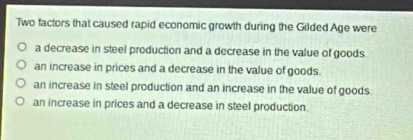 two factors that caused rapid economic growth during the gilded age were\na decrease in steel production and a decrease in the value of goods.\nan increase in prices and a decrease in the value of goods.\nan increase in steel production and an increase in the value of goods.\nan increase in prices and a decrease in steel production.