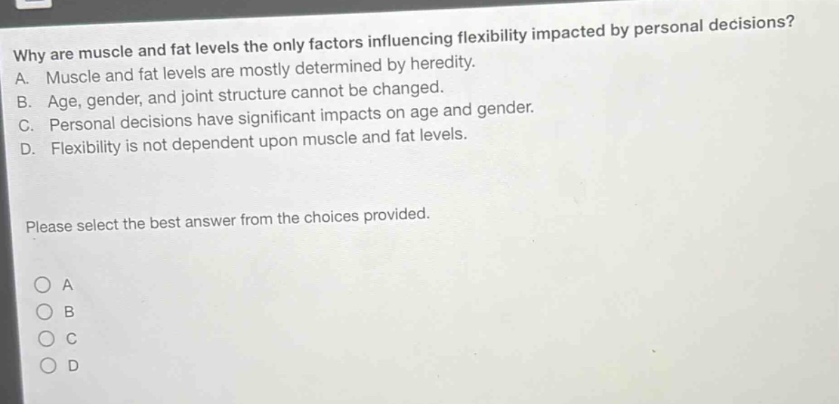 why are muscle and fat levels the only factors influencing flexibility impacted by personal decisions? a. muscle and fat levels are mostly determined by heredity. b. age, gender, and joint structure cannot be changed. c. personal decisions have significant impacts on age and gender. d. flexibility is not dependent upon muscle and fat levels. please select the best answer from the choices provided.