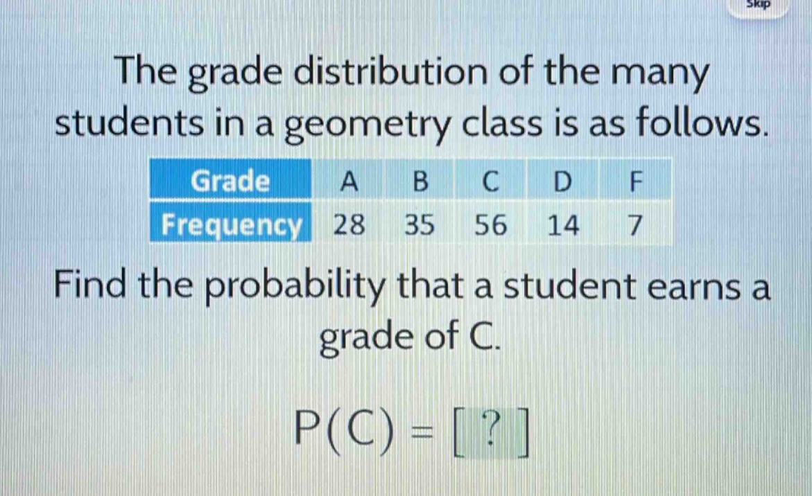 the grade distribution of the many students in a geometry class is as follows.\n| grade | a | b | c | d | f |\n| frequency | 28 | 35 | 56 | 14 | 7 |\nfind the probability that a student earns a grade of c.\np(c) = ?