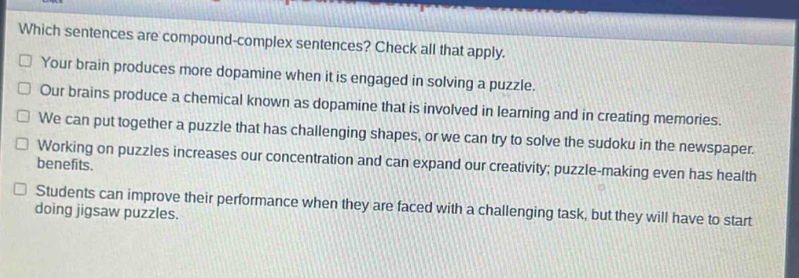 which sentences are compound - complex sentences? check all that apply.\nyour brain produces more dopamine when it is engaged in solving a puzzle.\nour brains produce a chemical known as dopamine that is involved in learning and in creating memories.\nwe can put together a puzzle that has challenging shapes, or we can try to solve the sudoku in the newspaper.\nworking on puzzles increases our concentration and can expand our creativity; puzzle - making even has health benefits.\nstudents can improve their performance when they are faced with a challenging task, but they will have to start doing jigsaw puzzles.