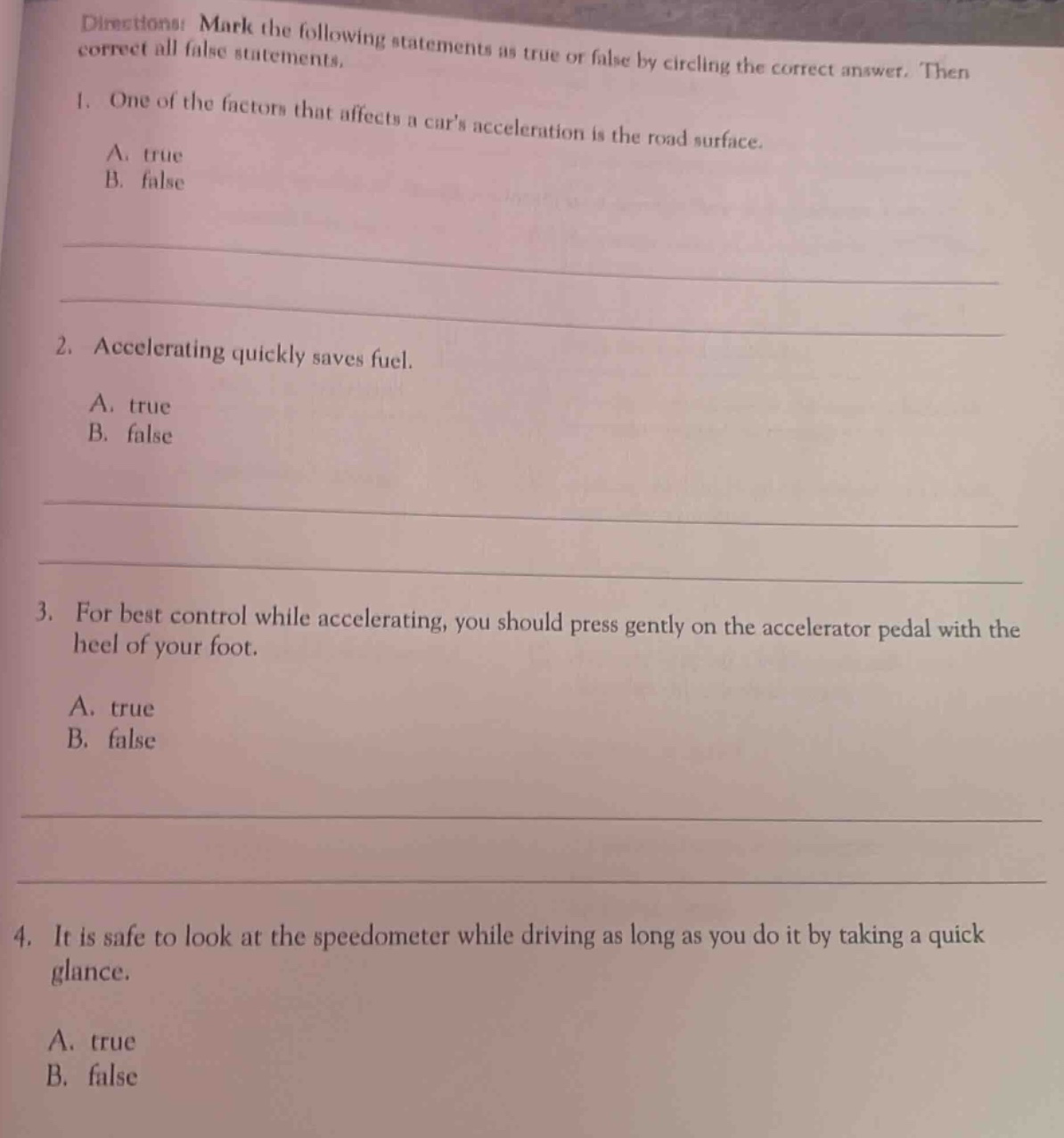 directions: mark the following statements as true or false by circling the correct answer. then correct all false statements.\n1. one of the factors that affects a cars acceleration is the road surface.\na. true\nb. false\n\n2. accelerating quickly saves fuel.\na. true\nb. false\n\n3. for best control while accelerating, you should press gently on the accelerator pedal with the heel of your foot.\na. true\nb. false\n\n4. it is safe to look at the speedometer while driving as long as you do it by taking a quick glance.\na. true\nb. false