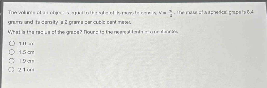 the volume of an object is equal to the ratio of its mass to density, v = \\frac{m}{d}. the mass of a spherical grape is 8.4 grams and its density is 2 grams per cubic centimeter. what is the radius of the grape? round to the nearest tenth of a centimeter. 1.0 cm 1.5 cm 1.9 cm 2.1 cm