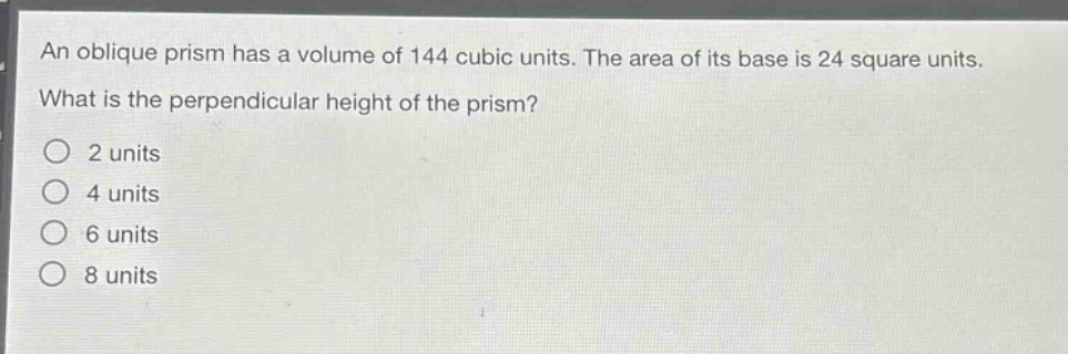 an oblique prism has a volume of 144 cubic units. the area of its base is 24 square units. what is the perpendicular height of the prism?\n2 units\n4 units\n6 units\n8 units