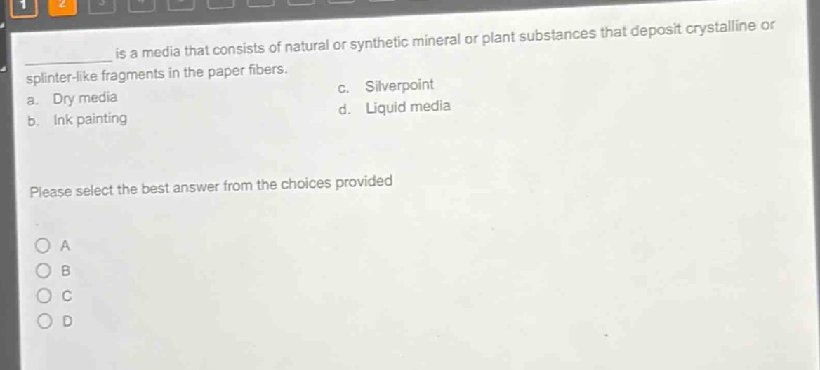 ____ is a media that consists of natural or synthetic mineral or plant substances that deposit crystalline or splinter - like fragments in the paper fibers.\na. dry media\nc. silverpoint\nb. ink painting\nd. liquid media\nplease select the best answer from the choices provided\na\nb\nc\nd