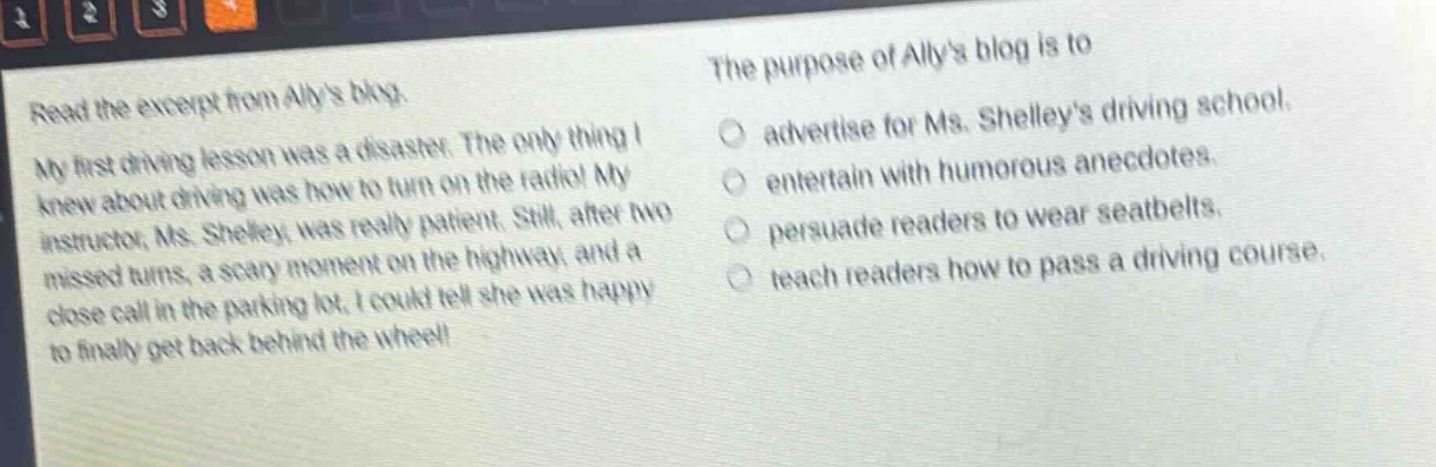 read the excerpt from allys blog. my first driving lesson was a disaster. the only thing i knew about driving was how to turn on the radio! my instructor, ms. shelley, was really patient. still, after two missed turns, a scary moment on the highway, and a close call in the parking lot, i could tell she was happy to finally get back behind the wheel! the purpose of allys blog is to\nadvertise for ms. shelleys driving school.\nentertain with humorous anecdotes.\npersuade readers to wear seatbelts.\nteach readers how to pass a driving course.