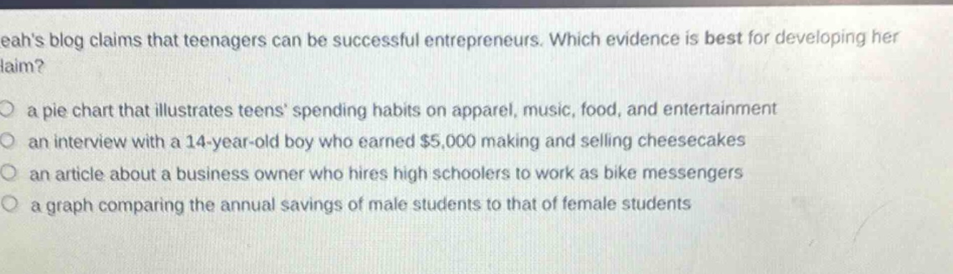 leahs blog claims that teenagers can be successful entrepreneurs. which evidence is best for developing her claim?\n○ a pie chart that illustrates teens spending habits on apparel, music, food, and entertainment\n○ an interview with a 14 - year - old boy who earned $5,000 making and selling cheesecakes\n○ an article about a business owner who hires high schoolers to work as bike messengers\n○ a graph comparing the annual savings of male students to that of female students