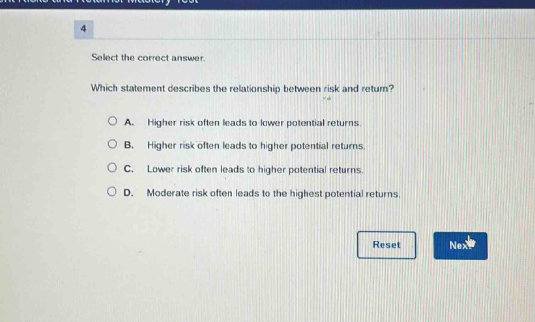 select the correct answer. which statement describes the relationship between risk and return? a. higher risk often leads to lower potential returns. b. higher risk often leads to higher potential returns. c. lower risk often leads to higher potential returns. d. moderate risk often leads to the highest potential returns.