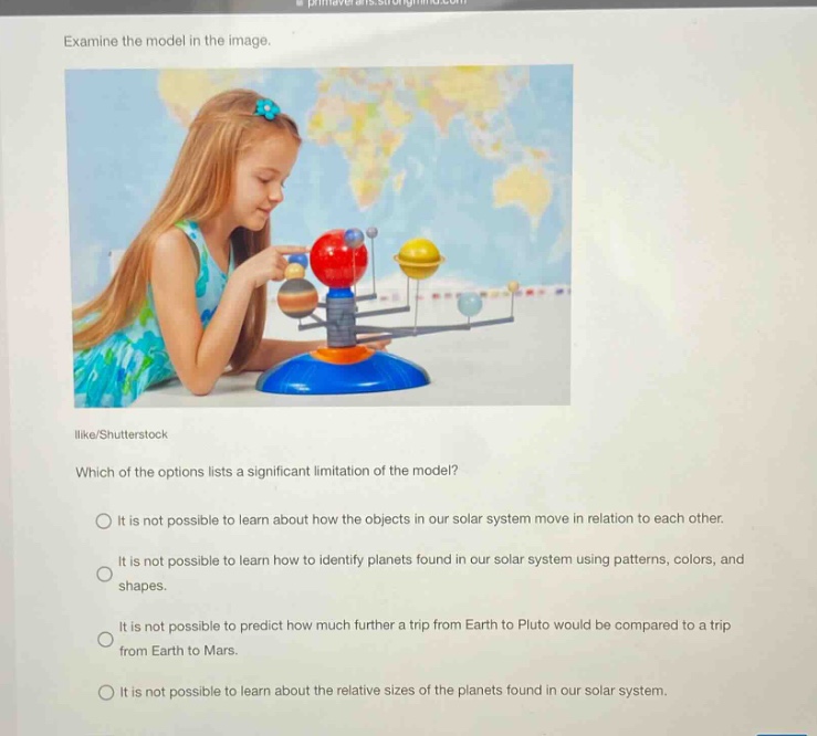 examine the model in the image. which of the options lists a significant limitation of the model? it is not possible to learn about how the objects in our solar system move in relation to each other. it is not possible to learn how to identify planets found in our solar system using patterns, colors, and shapes. it is not possible to predict how much further a trip from earth to pluto would be compared to a trip from earth to mars. it is not possible to learn about the relative sizes of the planets found in our solar system.