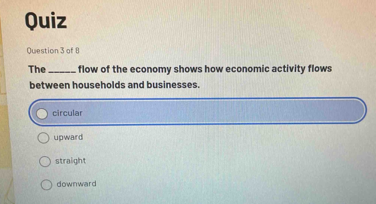 quiz\nquestion 3 of 8\nthe ______ flow of the economy shows how economic activity flows between households and businesses.\ncircular\nupward\nstraight\ndownward