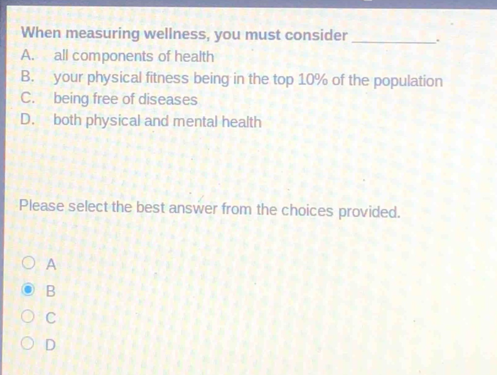 when measuring wellness, you must consider __________. a. all components of health b. your physical fitness being in the top 10% of the population c. being free of diseases d. both physical and mental health please select the best answer from the choices provided.