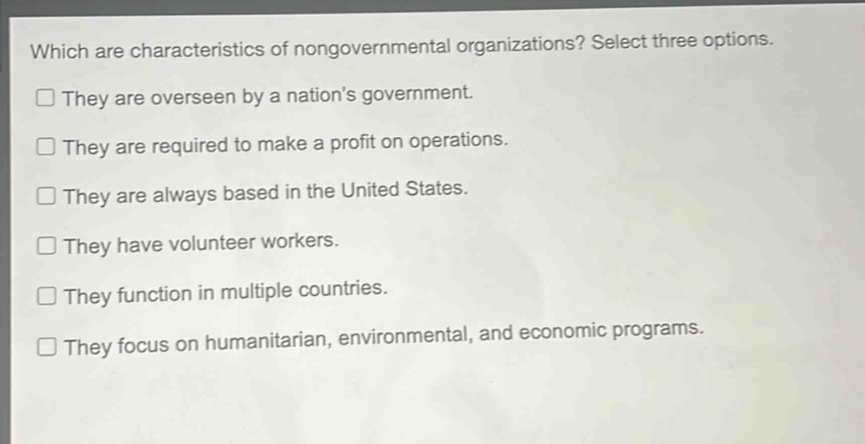 which are characteristics of nongovernmental organizations? select three options.\nthey are overseen by a nations government.\nthey are required to make a profit on operations.\nthey are always based in the united states.\nthey have volunteer workers.\nthey function in multiple countries.\nthey focus on humanitarian, environmental, and economic programs.