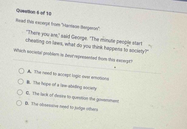 question 6 of 10\nread this excerpt from \harrison bergeron\:\n\there you are,\ said george. \the minute people start cheating on laws, what do you think happens to society?\\nwhich societal problem is best represented from this excerpt?\na. the need to accept logic over emotions\nb. the hope of a law - abiding society\nc. the lack of desire to question the government\nd. the obsessive need to judge others