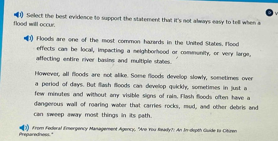 select the best evidence to support the statement that its not always easy to tell when a flood will occur.\nfloods are one of the most common hazards in the united states. flood effects can be local, impacting a neighborhood or community, or very large, affecting entire river basins and multiple states.\nhowever, all floods are not alike. some floods develop slowly, sometimes over a period of days. but flash floods can develop quickly, sometimes in just a few minutes and without any visible signs of rain. flash floods often have a dangerous wall of roaring water that carries rocks, mud, and other debris and can sweep away most things in its path.\nfrom federal emergency management agency, \are you ready?: an in - depth guide to citizen preparedness.\