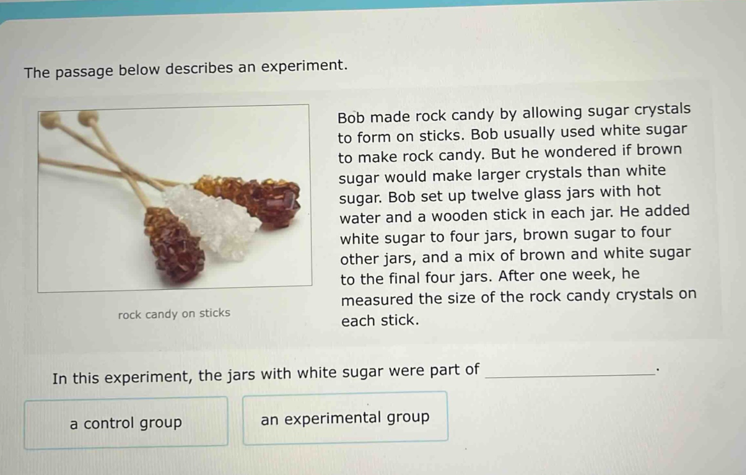the passage below describes an experiment. bob made rock candy by allowing sugar crystals to form on sticks. bob usually used white sugar to make rock candy. but he wondered if brown sugar would make larger crystals than white sugar. bob set up twelve glass jars with hot water and a wooden stick in each jar. he added white sugar to four jars, brown sugar to four other jars, and a mix of brown and white sugar to the final four jars. after one week, he measured the size of the rock candy crystals on each stick. in this experiment, the jars with white sugar were part of _______________. a control group an experimental group