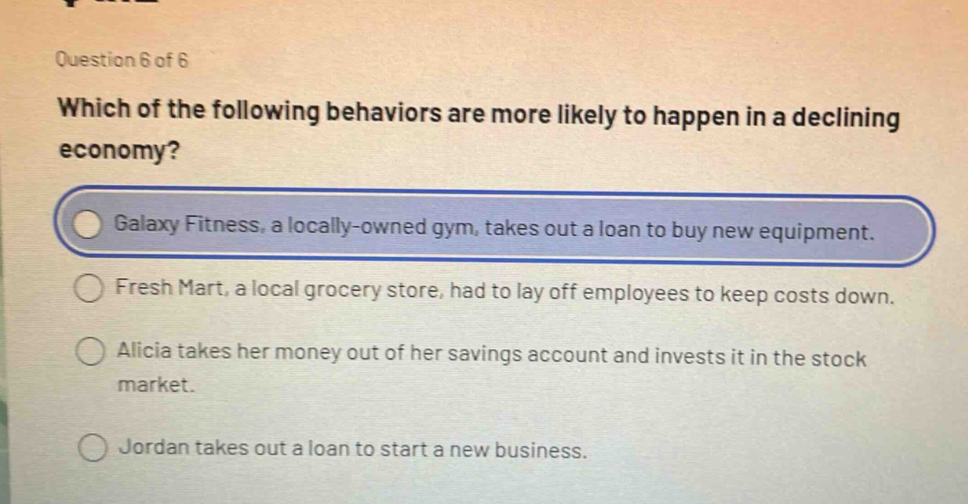 question 6 of 6\nwhich of the following behaviors are more likely to happen in a declining economy?\ngalaxy fitness, a locally - owned gym, takes out a loan to buy new equipment.\nfresh mart, a local grocery store, had to lay off employees to keep costs down.\nalicia takes her money out of her savings account and invests it in the stock market.\njordan takes out a loan to start a new business.