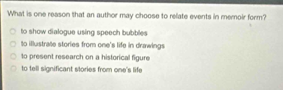 what is one reason that an author may choose to relate events in memoir form?\n to show dialogue using speech bubbles\n to illustrate stories from one’s life in drawings\n to present research on a historical figure\n to tell significant stories from one’s life