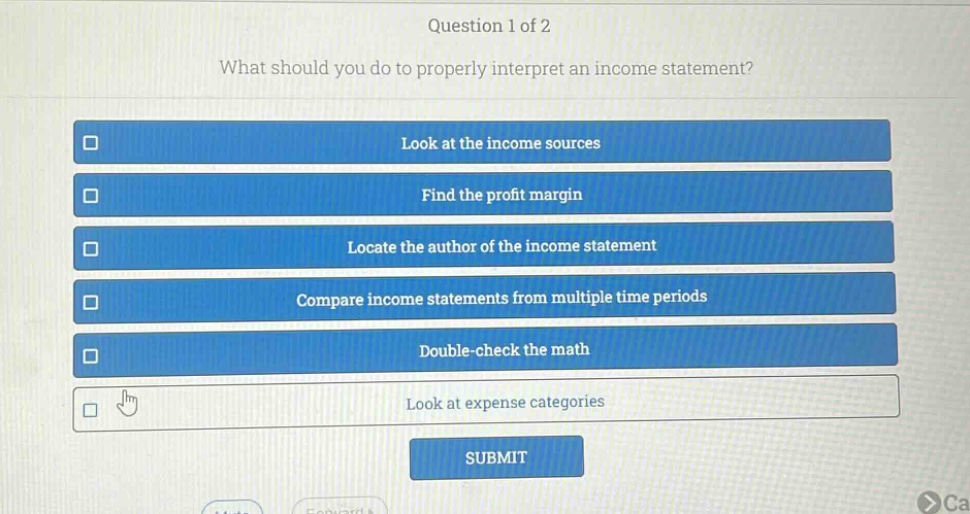 question 1 of 2\nwhat should you do to properly interpret an income statement?\nlook at the income sources\nfind the profit margin\nlocate the author of the income statement\ncompare income statements from multiple time periods\ndouble - check the math\nlook at expense categories