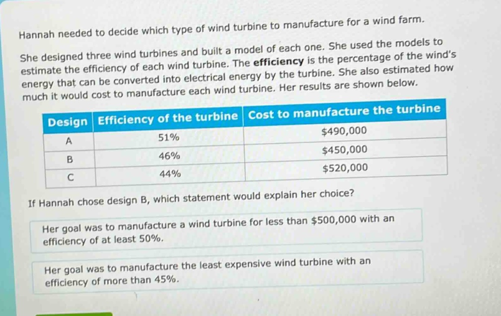 hannah needed to decide which type of wind turbine to manufacture for a wind farm. she designed three wind turbines and built a model of each one. she used the models to estimate the efficiency of each wind turbine. the efficiency is the percentage of the winds energy that can be converted into electrical energy by the turbine. she also estimated how much it would cost to manufacture each wind turbine. her results are shown below.\n| design | efficiency of the turbine | cost to manufacture the turbine |\n| ---- | ---- | ---- |\n| a | 51% | $490,000 |\n| b | 46% | $450,000 |\n| c | 44% | $520,000 |\nif hannah chose design b, which statement would explain her choice?\nher goal was to manufacture a wind turbine for less than $500,000 with an efficiency of at least 50%.\nher goal was to manufacture the least expensive wind turbine with an efficiency of more than 45%.