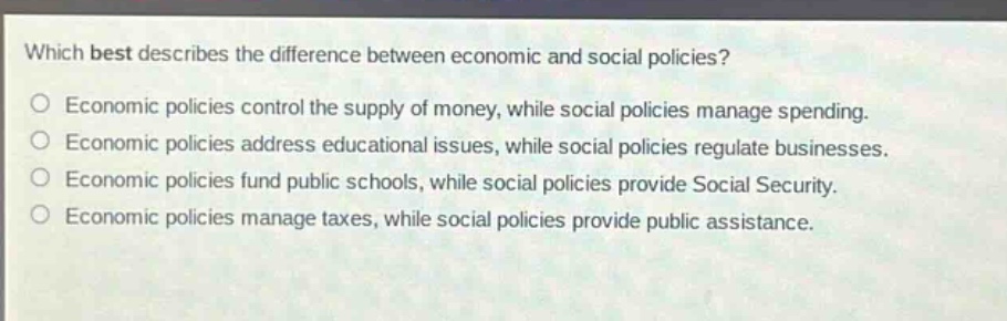 which best describes the difference between economic and social policies?\no economic policies control the supply of money, while social policies manage spending.\no economic policies address educational issues, while social policies regulate businesses.\no economic policies fund public schools, while social policies provide social security.\no economic policies manage taxes, while social policies provide public assistance.