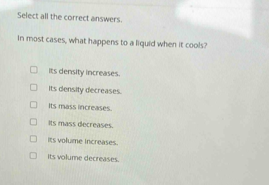 select all the correct answers.\nin most cases, what happens to a liquid when it cools?\n□ its density increases.\n□ its density decreases.\n□ its mass increases.\n□ its mass decreases.\n□ its volume increases.\n□ its volume decreases.
