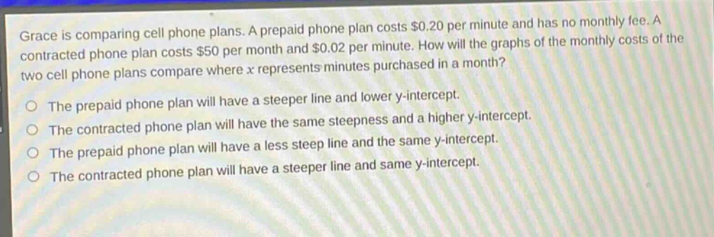 grace is comparing cell phone plans. a prepaid phone plan costs $0.20 per minute and has no monthly fee. a contracted phone plan costs $50 per month and $0.02 per minute. how will the graphs of the monthly costs of the two cell phone plans compare where x represents minutes purchased in a month?\nthe prepaid phone plan will have a steeper line and lower y - intercept.\nthe contracted phone plan will have the same steepness and a higher y - intercept.\nthe prepaid phone plan will have a less steep line and the same y - intercept.\nthe contracted phone plan will have a steeper line and same y - intercept.
