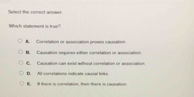 select the correct answer. which statement is true? a. correlation or association proves causation. b. causation requires either correlation or association. c. causation can exist without correlation or association. d. all correlations indicate causal links. e. if there is correlation, then there is causation.