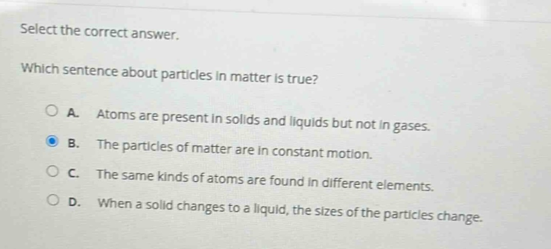 select the correct answer.\nwhich sentence about particles in matter is true?\na. atoms are present in solids and liquids but not in gases.\nb. the particles of matter are in constant motion.\nc. the same kinds of atoms are found in different elements.\nd. when a solid changes to a liquid, the sizes of the particles change.