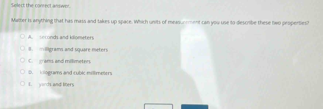 select the correct answer. matter is anything that has mass and takes up space. which units of measurement can you use to describe these two properties? a. seconds and kilometers b. milligrams and square meters c. grams and millimeters d. kilograms and cubic millimeters e. yards and liters