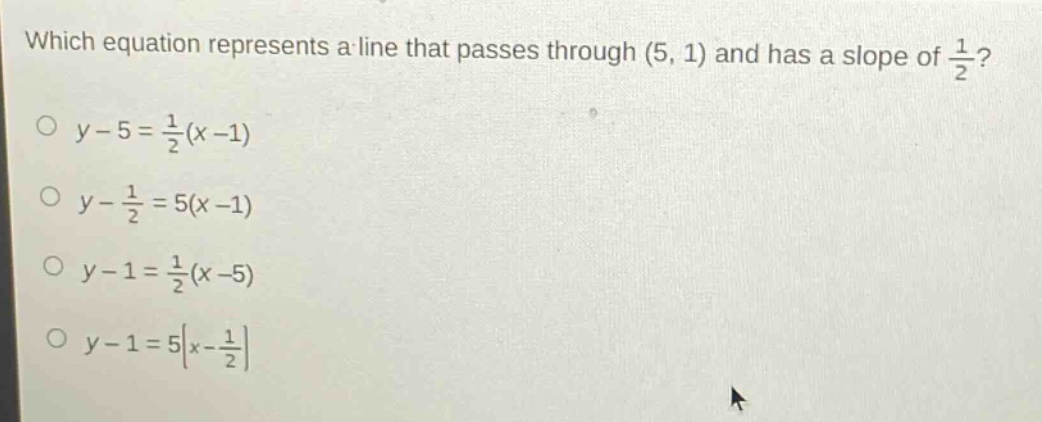 which equation represents a line that passes through (5, 1) and has a slope of $\frac{1}{2}$?\n$y - 5=\frac{1}{2}(x - 1)$\n$y-\frac{1}{2}=5(x - 1)$\n$y - 1=\frac{1}{2}(x - 5)$\n$y - 1=5left|x-\frac{1}{2}\right|$