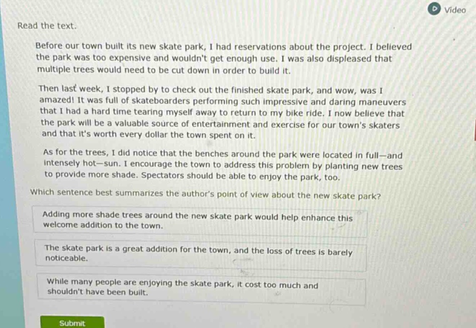 read the text.\nbefore our town built its new skate park, i had reservations about the project. i believed the park was too expensive and wouldnt get enough use. i was also displeased that multiple trees would need to be cut down in order to build it.\nthen last week, i stopped by to check out the finished skate park, and wow, was i amazed! it was full of skateboarders performing such impressive and daring maneuvers that i had a hard time tearing myself away to return to my bike ride. i now believe that the park will be a valuable source of entertainment and exercise for our towns skaters and that its worth every dollar the town spent on it.\nas for the trees, i did notice that the benches around the park were located in full—and intensely hot—sun. i encourage the town to address this problem by planting new trees to provide more shade. spectators should be able to enjoy the park, too.\nwhich sentence best summarizes the authors point of view about the new skate park?\nadding more shade trees around the new skate park would help enhance this welcome addition to the town.\nthe skate park is a great addition for the town, and the loss of trees is barely noticeable.\nwhile many people are enjoying the skate park, it cost too much and shouldnt have been built.