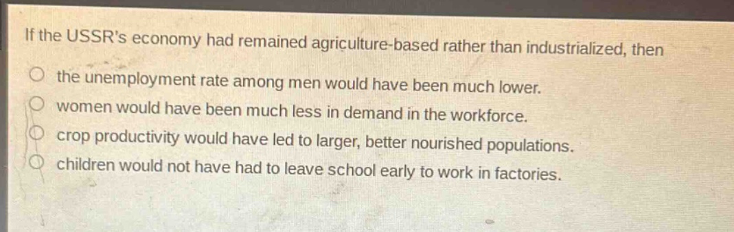 if the ussrs economy had remained agriculture - based rather than industrialized, then\nthe unemployment rate among men would have been much lower.\nwomen would have been much less in demand in the workforce.\ncrop productivity would have led to larger, better nourished populations.\nchildren would not have had to leave school early to work in factories.