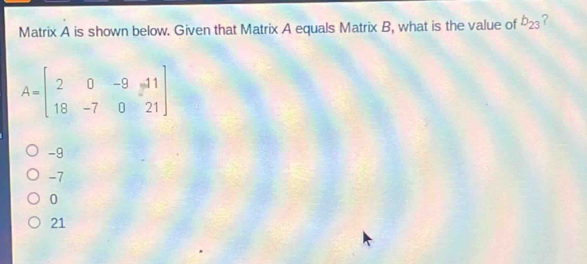matrix a is shown below. given that matrix a equals matrix b, what is the value of $b_{23}$?\n$a = \\begin{bmatrix}2&0&-9&11\\18&-7&0&21\\end{bmatrix}$\n-9\n-7\n0\n21