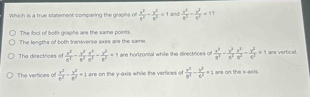 which is a true statement comparing the graphs of $\frac{x^{2}}{6^{2}}-\frac{y^{2}}{8^{2}} = 1$ and $\frac{x^{2}}{8^{2}}-\frac{y^{2}}{6^{2}} = 1$?\nthe foci of both graphs are the same points.\nthe lengths of both transverse axes are the same.\nthe directrices of $\frac{x^{2}}{6^{2}}-\frac{y^{2}}{8^{2}}\frac{x^{2}}{6^{2}}-\frac{y^{2}}{8^{2}} = 1$ are horizontal while the directrices of $\frac{x^{2}}{8^{2}}-\frac{y^{2}}{6^{2}}\frac{x^{2}}{8^{2}}-\frac{y^{2}}{6^{2}} = 1$ are vertical.\nthe vertices of $\frac{x^{2}}{6^{2}}-\frac{y^{2}}{8^{2}} = 1$ are on the y - axis while the vertices of $\frac{x^{2}}{8^{2}}-\frac{y^{2}}{6^{2}} = 1$ are on the x - axis.