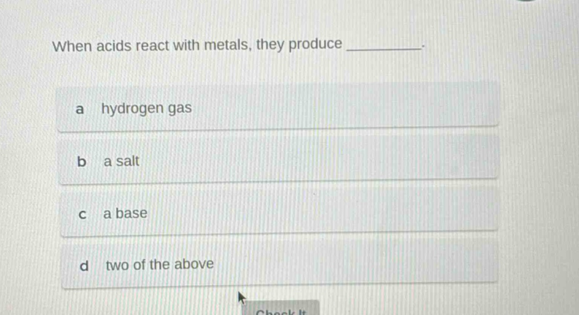 when acids react with metals, they produce _________.\na hydrogen gas\nb a salt\nc a base\nd two of the above