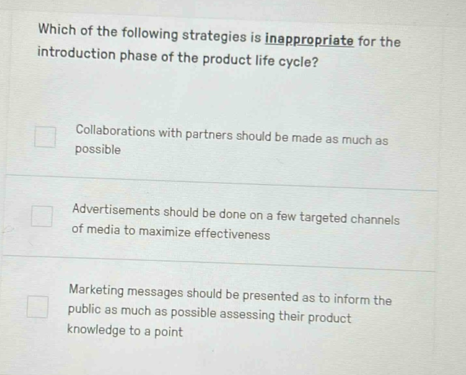 which of the following strategies is inappropriate for the introduction phase of the product life cycle?\n\ncollaborations with partners should be made as much as possible\n\nadvertisements should be done on a few targeted channels of media to maximize effectiveness\n\nmarketing messages should be presented as to inform the public as much as possible assessing their product knowledge to a point