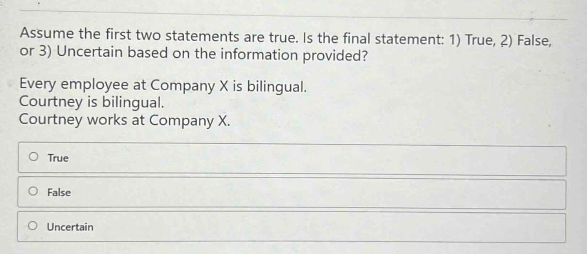 assume the first two statements are true. is the final statement: 1) true, 2) false, or 3) uncertain based on the information provided? every employee at company x is bilingual. courtney is bilingual. courtney works at company x. true false uncertain