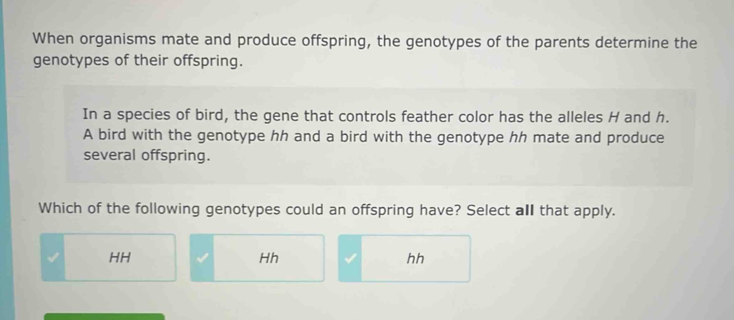when organisms mate and produce offspring, the genotypes of the parents determine the genotypes of their offspring.\nin a species of bird, the gene that controls feather color has the alleles h and h. a bird with the genotype hh and a bird with the genotype hh mate and produce several offspring.\nwhich of the following genotypes could an offspring have? select all that apply.\nhh\nhh\n hh