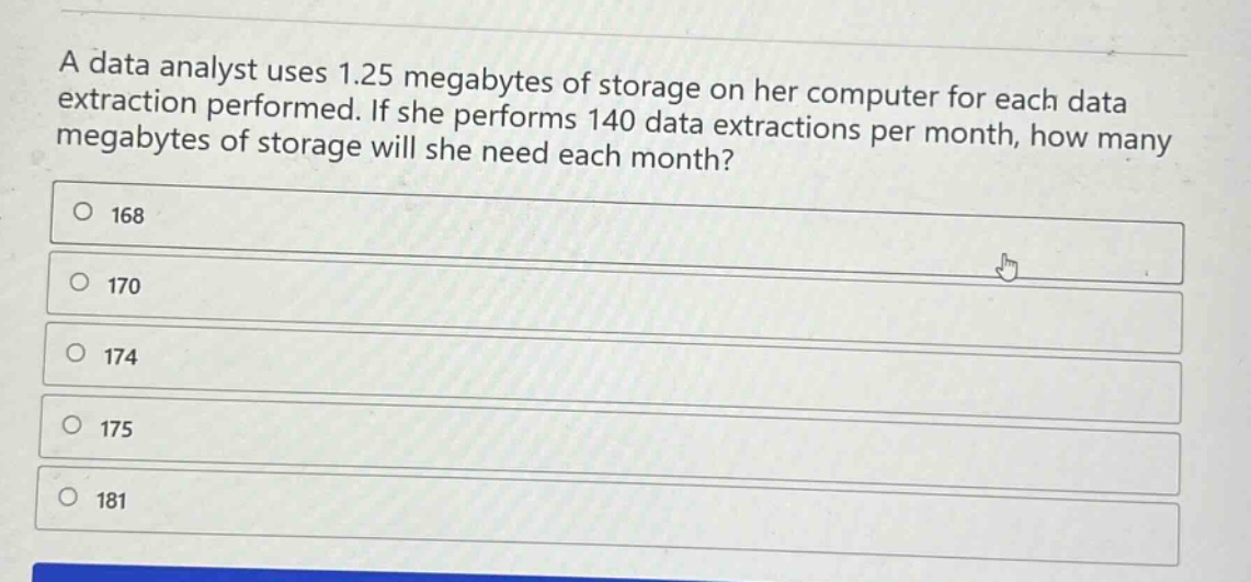 a data analyst uses 1.25 megabytes of storage on her computer for each data extraction performed. if she performs 140 data extractions per month, how many megabytes of storage will she need each month?\n168\n170\n174\n175\n181