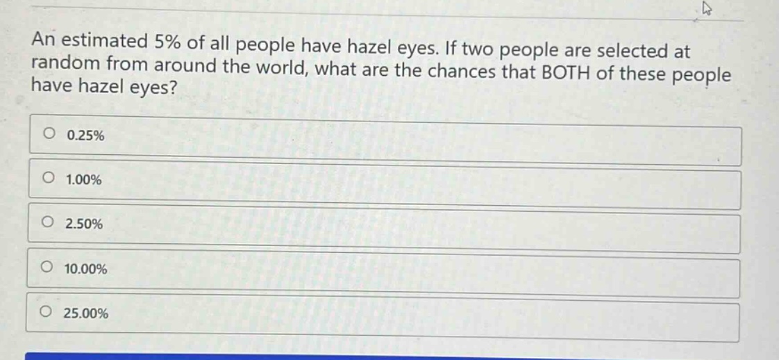 an estimated 5% of all people have hazel eyes. if two people are selected at random from around the world, what are the chances that both of these people have hazel eyes?\n0.25%\n1.00%\n2.50%\n10.00%\n25.00%