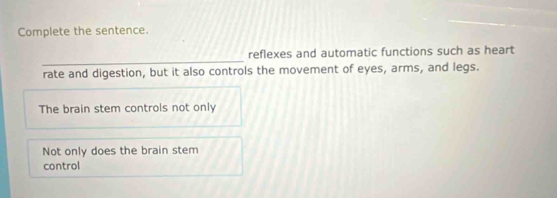 complete the sentence.\nreflexes and automatic functions such as heart rate and digestion, but it also controls the movement of eyes, arms, and legs.\nthe brain stem controls not only\nnot only does the brain stem control