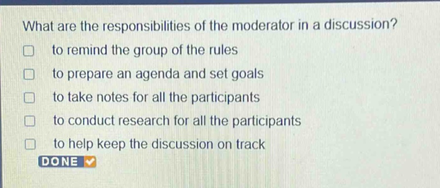 what are the responsibilities of the moderator in a discussion?\n□ to remind the group of the rules\n□ to prepare an agenda and set goals\n□ to take notes for all the participants\n□ to conduct research for all the participants\n□ to help keep the discussion on track\ndone