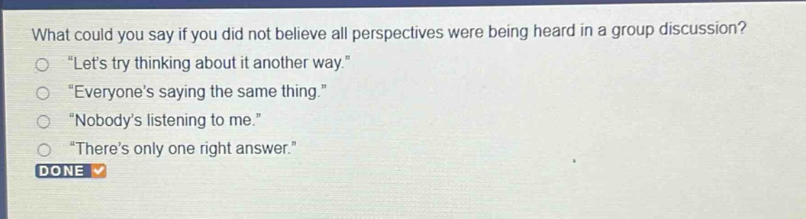 what could you say if you did not believe all perspectives were being heard in a group discussion?\n“let’s try thinking about it another way.”\n“everyone’s saying the same thing.”\n“nobody’s listening to me.”\n“there’s only one right answer.”