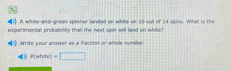 a white - and - green spinner landed on white on 10 out of 14 spins. what is the experimental probability that the next spin will land on white? write your answer as a fraction or whole number. p(white) =