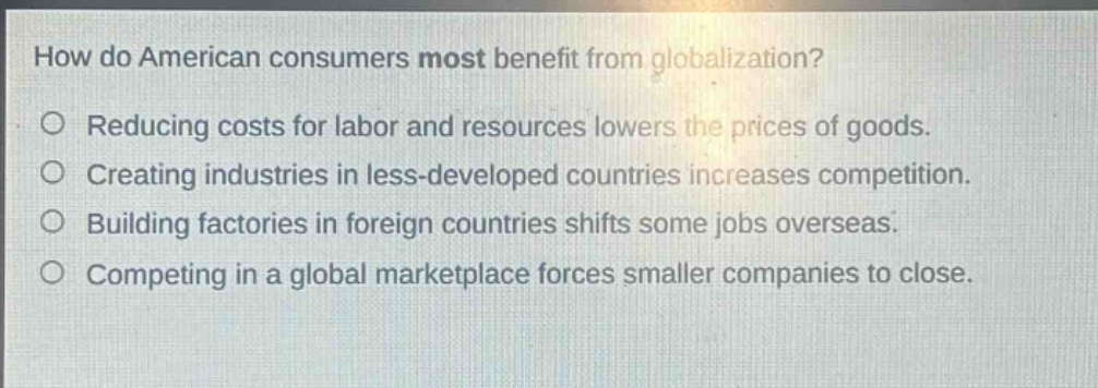 how do american consumers most benefit from globalization?\nreducing costs for labor and resources lowers the prices of goods.\ncreating industries in less - developed countries increases competition.\nbuilding factories in foreign countries shifts some jobs overseas.\ncompeting in a global marketplace forces smaller companies to close.