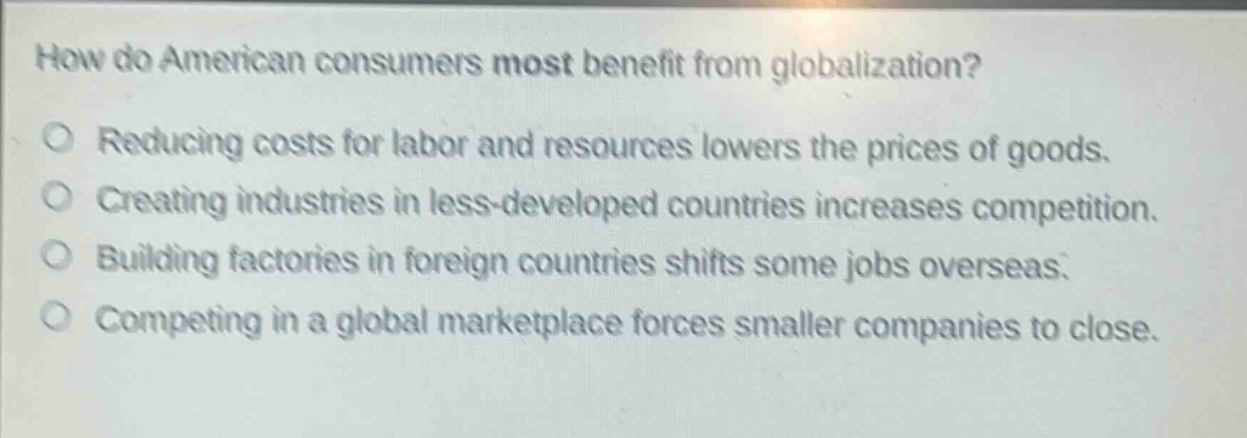 how do american consumers most benefit from globalization?\no reducing costs for labor and resources lowers the prices of goods.\no creating industries in less - developed countries increases competition.\no building factories in foreign countries shifts some jobs overseas.\no competing in a global marketplace forces smaller companies to close.