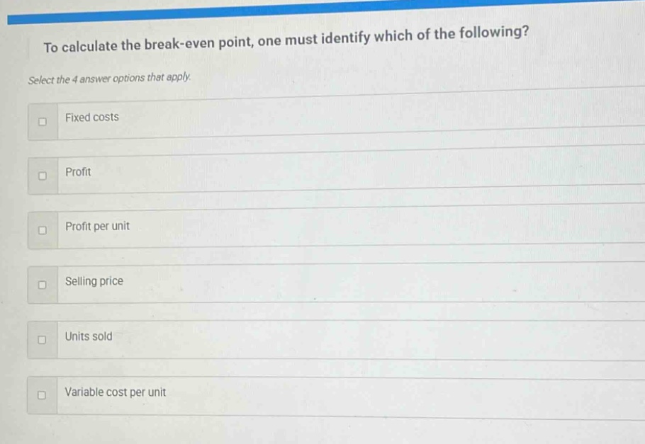 to calculate the break - even point, one must identify which of the following? select the 4 answer options that apply. fixed costs profit profit per unit selling price units sold variable cost per unit