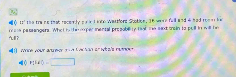 of the trains that recently pulled into westford station, 16 were full and 4 had room for more passengers. what is the experimental probability that the next train to pull in will be full? write your answer as a fraction or whole number. p(full) =