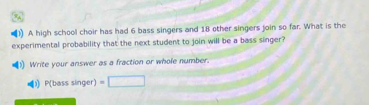 a high school choir has had 6 bass singers and 18 other singers join so far. what is the experimental probability that the next student to join will be a bass singer? write your answer as a fraction or whole number. p(bass singer) =