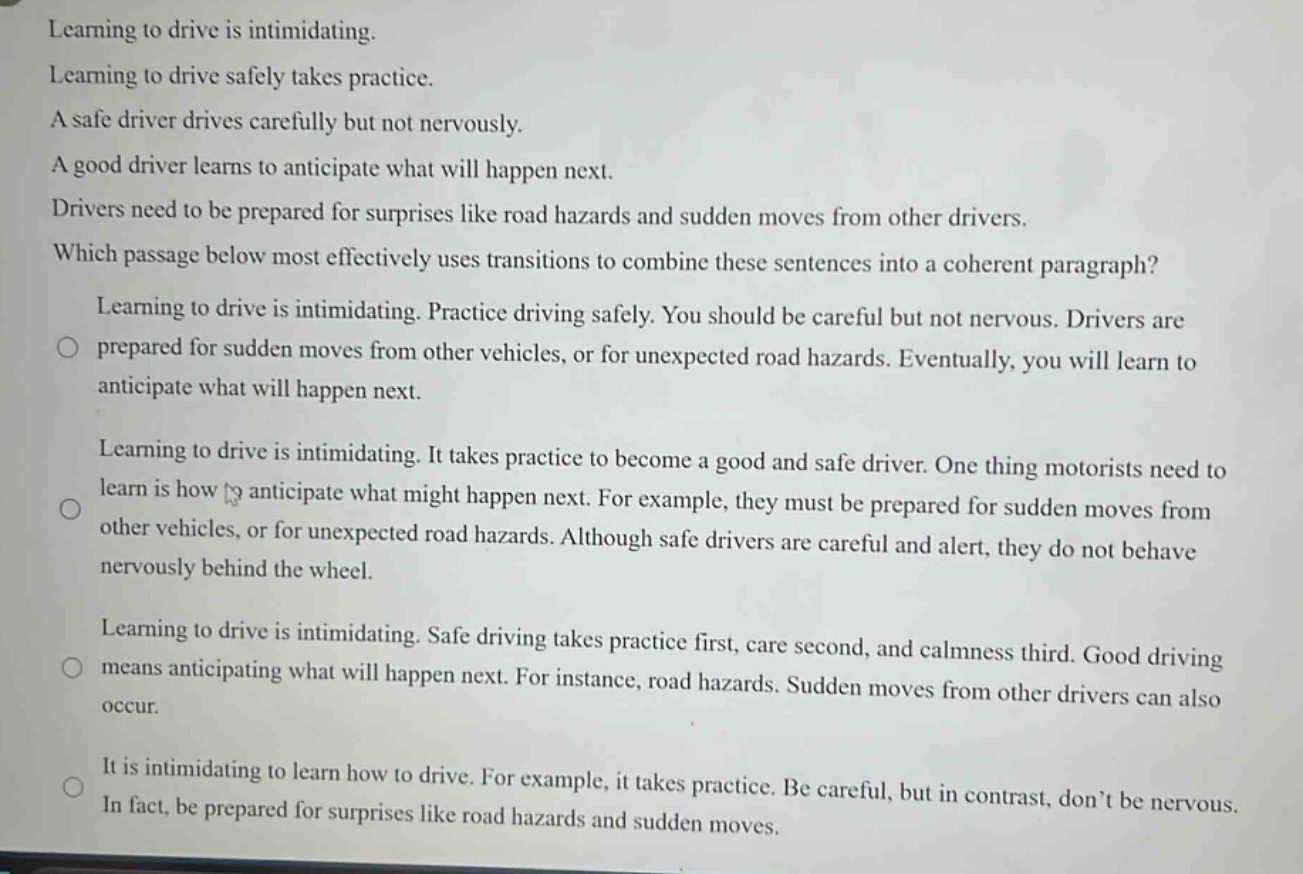 learning to drive is intimidating. learning to drive safely takes practice. a safe driver drives carefully but not nervously. a good driver learns to anticipate what will happen next. drivers need to be prepared for surprises like road hazards and sudden moves from other drivers. which passage below most effectively uses transitions to combine these sentences into a coherent paragraph? learning to drive is intimidating. practice driving safely. you should be careful but not nervous. drivers are prepared for sudden moves from other vehicles, or for unexpected road hazards. eventually, you will learn to anticipate what will happen next. learning to drive is intimidating. it takes practice to become a good and safe driver. one thing motorists need to learn is how to anticipate what might happen next. for example, they must be prepared for sudden moves from other vehicles, or for unexpected road hazards. although safe drivers are careful and alert, they do not behave nervously behind the wheel. learning to drive is intimidating. safe driving takes practice first, care second, and calmness third. good driving means anticipating what will happen next. for instance, road hazards. sudden moves from other drivers can also occur. it is intimidating to learn how to drive. for example, it takes practice. be careful, but in contrast, don’t be nervous. in fact, be prepared for surprises like road hazards and sudden moves.