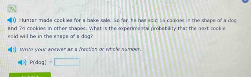 hunter made cookies for a bake sale. so far, he has sold 16 cookies in the shape of a dog and 74 cookies in other shapes. what is the experimental probability that the next cookie sold will be in the shape of a dog? write your answer as a fraction or whole number. p(dog) =